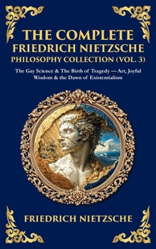 The Complete Friedrich Nietzsche Philosophy Collection (Vol. 3): The Gay Science & The Birth of Tragedy - Art, Joyful Wisdom & the Dawn of Existentialism (Deluxe Hardbound Edition)