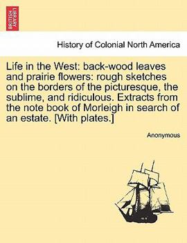 Life in the West, Back-Wood Leaves and Prairie Flowers: Rough Sketches on the Borders of the Picturesque, the Sublime, and Ridiculous; Extracts from the Note Book of Morleigh in Search of an Estate (C