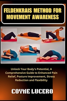 FELDENKRAIS METHOD FOR MOVEMENT AWARENESS: Unlock Your Body's Potential, A Comprehensive Guide to Enhanced Pain Relief, Posture Improvement, Stress Reduction and Flexibility