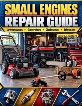 SMALL ENGINES REPAIR GUIDE: A Beginner-Friendly Step-by-Step Manual to Troubleshooting, Maintaining, and Overhauling Equipment for Ultimate Self-Reliance