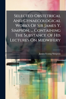 Selected Obstetrical And Gynaecological Works Of Sir James Y. Simpson, ... Containing The Substance Of His Lectures On Midwifery