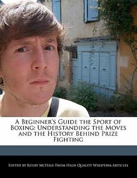 A Beginner's Guide the Sport of Boxing : Understanding the Moves and the History Behind Prize Fighting