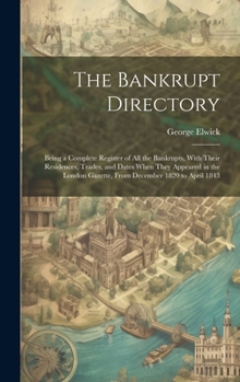 Hardcover The Bankrupt Directory: Being a Complete Register of All the Bankrupts, With Their Residences, Trades, and Dates When They Appeared in the Lon Book