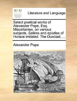 Paperback Select Poetical Works of Alexander Pope, Esq. Miscellanies, on Various Subjects. Satires and Epistles of Horace Imitated. the Dunciad, ... Book