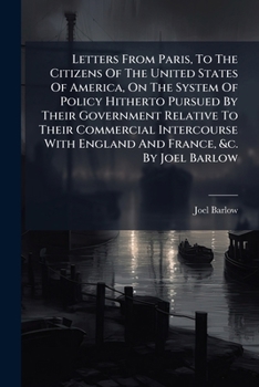 Letters from Paris, to the citizens of the United States of America, on the system of policy hitherto pursued by their government relative to their ... with England and France, &c. By Joel Barlow.