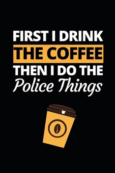 First I Drink The Coffee Then I Do The Police Things: Funny Police Officer Notebook/Journal (6” X 9”) Great Thank You / Retirement / Appreciation / Graduation Gift Idea For Patrol