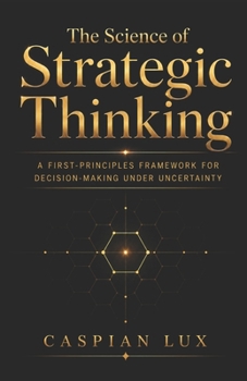 The Science of Strategic Thinking: A First-Principles Framework for Decision-Making Under Uncertainty (Strategic Advantage Series)