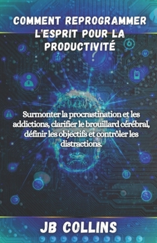 Comment Reprogrammer l'esprit Pour la Productivité: Surmonter la procrastination et les addictions, clarifier le brouillard cérébral, définir les obje