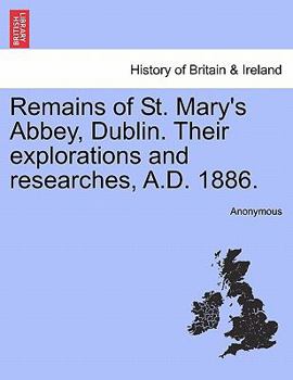 Remains Of St. Mary's Abbey, Dublin: Their Explorations And Researches, A.d. 1886, Part 1886...