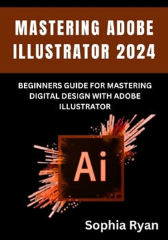 MASTERING ADOBE ILLUSTRATOR 2024: BEGINNERS GUIDE FOR MASTERING DIGITAL DESIGN WITH ADOBE ILLUSTRATOR