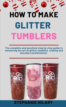 Paperback How To Make Glitter Tumblers: The Complete And Practical Step By Step Guide To Mastering The Art Of Glitter Tumblers Making And Become A Professiona Book