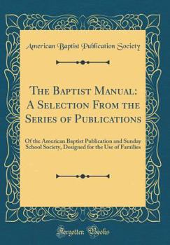 Hardcover The Baptist Manual: A Selection from the Series of Publications: Of the American Baptist Publication and Sunday School Society, Designed f Book