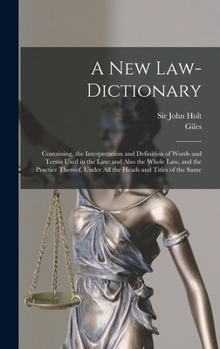 A New Law-dictionary: Containing, the Interpretation and Definition of Words and Terms Used in the Law: and Also the Whole Law, and the Practice Thereof, Under All the Heads and Titles of the Same