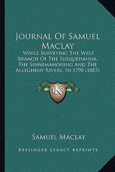 Journal Of Samuel Maclay: While Surveying The West Branch Of The Susquehanna, The Sinnemahoning And The Allegheny Rivers, In 1790