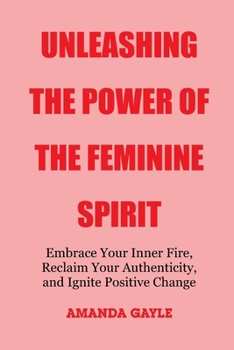 Unleashing the Power of the Feminine Spirit: Embrace Your Inner Fire, Reclaim Your Authenticity, and Ignite Positive Change