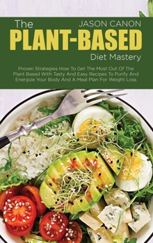 The Plant-Based Diet Mastery: Proven Strategies How To Get The Most Out Of The Plant Based With Tasty And Easy Recipes To Purify And Energize Your Body And A Meal Plan For Weight Loss