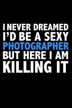 I never dreamed I'd a sexy Photographer but here I am killing it Career Journal 6 x 9 120 pages notebook: Funny Careers Graduation Notebook