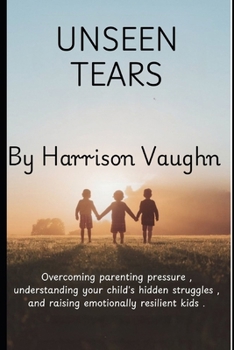 Unseen Tears: The Principles of Parenting: A Guide to Overcoming Parenting Pressure, Understanding Your Child’s Hidden Struggles, and Raising Emotionally Resilient Children