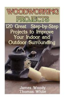 Woodworking Projects: 120 Great Step-By-Step Projects to Improve Your Indoor and Outdoor Surrounding: (Woodworking Plans, Woodworking Project Plans, Woodworking Books)