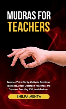 Mudras For Teachers: Enhance Voice Clarity, Cultivate Emotional Resilience, Boost Classroom Presence, and Empower Teaching With Hand Gestures