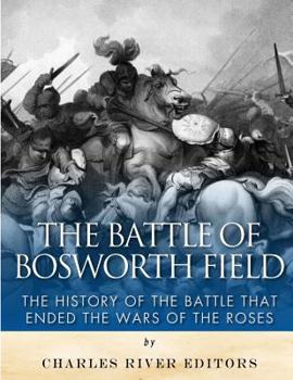 The Battle of Bosworth Field: The History of the Battle That Ended the Wars of the Roses