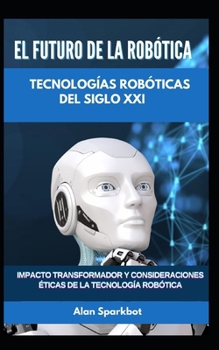 El futuro de la robótica Tecnologías robóticas del siglo XXI: Impacto transformador y consideraciones éticas de la tecnología robótica (Spanish Edition)