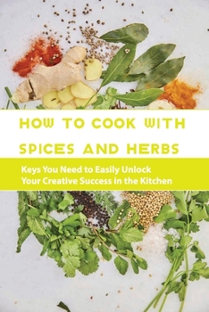 Paperback How To Cook With Spices And Herbs- Keys You Need To Easily Unlock Your Creative Success In The Kitchen: Herbs And Spices For Beginners Book