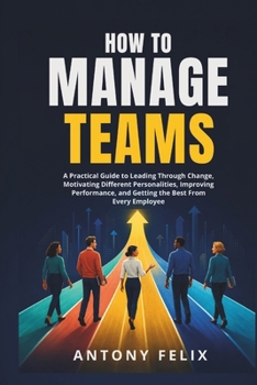 How To Manage Teams: A Practical Guide to Leading Through Change, Motivating Different Personalities, Improving Performance, and Getting the Best From Every Employee
