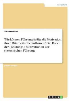 Wie k�nnen F�hrungskr�fte die Motivation ihrer Mitarbeiter beeinflussen? Die Rolle der (Leistungs-) Motivation in der systemischen F�hrung