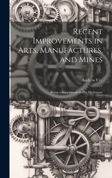 Hardcover Recent Improvements in Arts, Manufactures, and Mines: Being a Supplement to His Dictionary Book