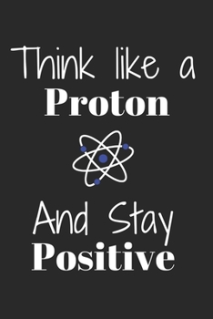 Think Like A Proton And Stay POSITIVE: Funny Science notebook for motivation and Inspiration