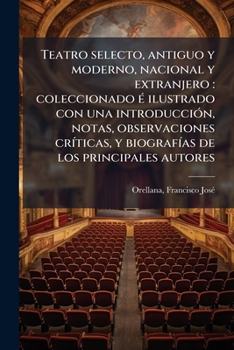 Teatro selecto, antiguo y moderno, nacional y extranjero: coleccionado é ilustrado con una introducción, notas, observaciones críticas, y biografías de los principales autores