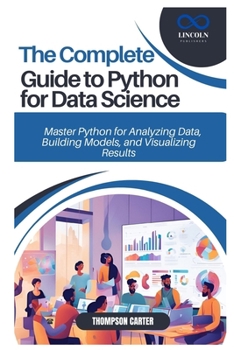 THE COMPLETE GUIDE TO PYTHON FOR DATA SCIENCE: Master Python for Analyzing Data, Building Models, and Visualizing Results