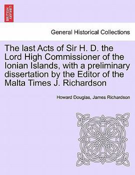 Paperback The Last Acts of Sir H. D. the Lord High Commissioner of the Ionian Islands, with a Preliminary Dissertation by the Editor of the Malta Times J. Richa Book