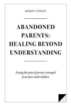 Abandoned Parents: Healing Beyond Understanding: Easing the pain of Parents Abandoned by their Adult Children
