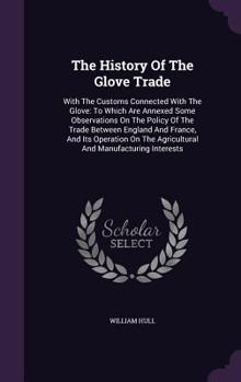 The History Of The Glove Trade: With The Customs Connected With The Glove: To Which Are Annexed Some Observations On The Policy Of The Trade Between ... The Agricultural And Manufacturing Interests