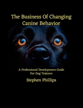 The Business Of Changing Canine Behavior: A Professional Development Guide For Dog Trainers