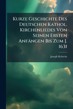 Kurze Geschichte Des Deutschen Kathol. Kirchenliedes Von Seinen Ersten Anfangen Bis Zum J. 1631: Besonderer Abdruck Aus Des Verfassers Sammlung: Kathol. Kirchenlieder