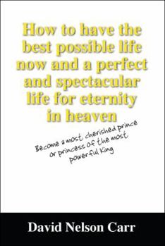 Paperback How to Have the Best Possible Life Now and a Perfect and Spectacular Life for Eternity in Heaven: Become a Most Cherished Prince or Princess of the Mo Book