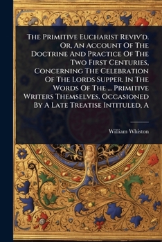 The Primitive Eucharist Reviv'd. Or, An Account Of The Doctrine And Practice Of The Two First Centuries, Concerning The Celebration Of The Lords ... Occasioned By A Late Treatise Intituled, A
