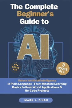The Complete Beginner's Guide to AI: Unlock Artificial Intelligence in Plain Language - From Machine Learning Basics to Real-World Applications & No-Code Projects