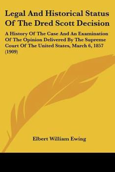Legal And Historical Status Of The Dred Scott Decision: A History Of The Case And An Examination Of The Opinion Delivered By The Supreme Court Of The United States, March 6, 1857