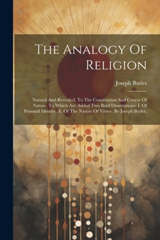The Analogy Of Religion: Natural And Revealed, To The Constitution And Course Of Nature. To Which Are Added Two Brief Dissertations: I. Of Personal ... Of The Nature Of Virtue. By Joseph Butler,