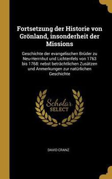 Fortsetzung der Historie von Gr�nland, insonderheit der Missions: Geschichte der evangelischen Br�der zu Neu-Herrnhut und Lichtenfels von 1763 bis 1768: nebst betr�chtlichen Zus�tzen und Anmerkungen z