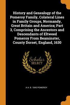 History and Genealogy of the Pomeroy Family, Colateral Lines in Family Groups, Normandy, Great Britain and America; Part 3, Comprising the Ancestors and Descendants of Eltweed Pomeroy from Beaminster,