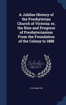 A Jubilee History of the Presbyterian Church of Victoria; or, the Rise and Progress of Presbyterianism From the Foundation of the Colony to 1888