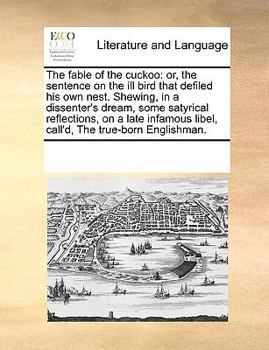 The fable of the cuckoo: or, the sentence on the ill bird that defiled his own nest. Shewing, in a dissenter's dream, some satyrical reflections, on a ... libel, call'd, The true-born Englishman.