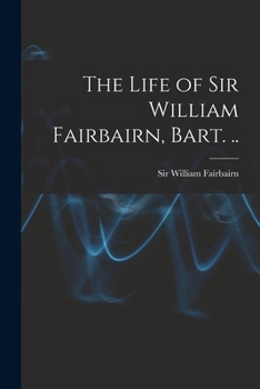 The Life of Sir William Fairbairn, Bart. ..