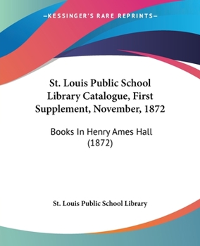 Paperback St. Louis Public School Library Catalogue, First Supplement, November, 1872: Books In Henry Ames Hall (1872) Book