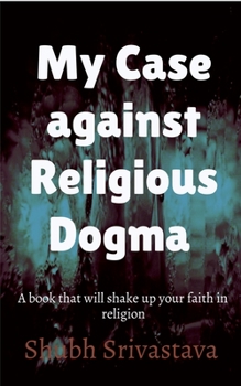 My case against Religious Dogma: Challenge your faith by reading this book!